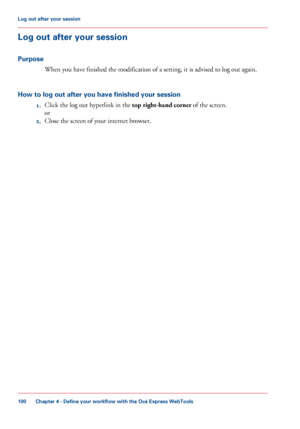 Page 100Log out after your session
Purpose When you 
have finished the modification of a setting, it is advised to log out again.
How to log out after you have finished your session 1.Click 
the log out hyperlink in the top right-hand corner
 of the screen.
or
2. Close the screen 
of your internet browser.
Chapter 4
 - Define your workflow with the Océ Express WebTools100Log out after
 your session
Downloaded From ManualsPrinter.com Manuals 