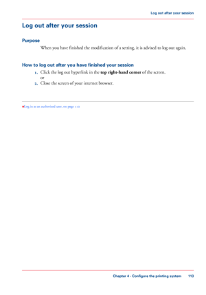 Page 113Log out after your session
Purpose When you have finished the modification of a setting, it is advised to log out again.
How

 to log out after you have finished your session 1. Click 
the log out hyperlink in the top right-hand corner
 of the screen.
or
2. Close the screen of your internet 
browser.
•
Log in as an authorized user
, on page  112
Chapter 4
 - Configure the printing system 113Log out after
 your session
Downloaded From ManualsPrinter.com Manuals 