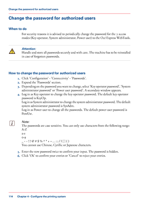 Page 114Change the password for authorized users
When to do
For security reasons it is advised to periodically change the password for the 3 access
modes (Key operator, System administrator, Power user) to the Océ Express WebTools.
Attention:
Handle and store all passwords securely and with care. The machine has to be reinstalled
in 
case of forgotten passwords. How to change the password for authorized users
1.Click 
'Configuration' - 'Connectivity' - 'Passwords'.
2. Expand the...