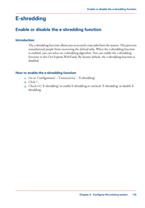 Page 115E-shredding
Enable or disable the e-shredding function
Introduction
The e-shredding function allows you to securely erase jobs from the system. This prevents
unauthorized people from recovering the deleted jobs. When the e-shredding function
is enabled,
 you can 
select an e-shredding algorithm. You can enable the e-shredding
function in
 
the Océ Express WebTools. By factory default, the e-shredding function is
disabled.
How 
to enable the e-shredding function 1. Go to 
'Configuration' -...