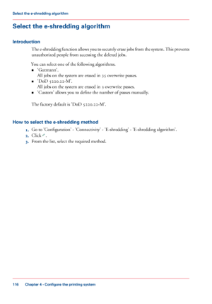 Page 116Select the e-shredding algorithm
Introduction
The e-shredding function allows you to securely erase jobs from the system. This prevents
unauthorized people from accessing the deleted jobs.
You can
 select 
one of the following algorithms.
• 'Gutmann'.
All jobs on the system are erased 
in 35 overwrite passes.
• 'DoD 5220.22-M'.
All jobs on the system are erased 
in 3 overwrite passes.
• 'Custom' allows you to 
define the number of passes manually.
The 
factory default is 'DoD...