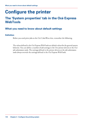 Page 118Configure the printer
The 'System properties' tab in the Océ Express
WebTools
What you need to know about default settings
Definition
Before you send print jobs to the Océ ColorWave 600, remember the following. The values defined in the Océ Express WebTools are default values for the general system
behavior. You can define a number of job settings in the Océ printer drivers or the Océ
job submission

 tools. The settings defined in the printer drivers or the job submission
tools always

 overrule...