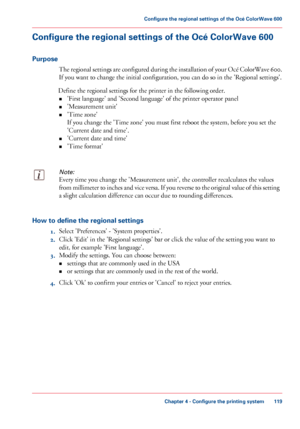 Page 119Configure the regional settings of the Océ ColorWave 600
Purpose
The regional settings are configured during the installation of your Océ ColorWave 600.
If you want to change the initial configuration, you can do so in the 'Regional settings'.
Define
 the regional settings for the printer in the following order.
• 'First 
language' and 'Second language' of the printer operator panel
• 'Measurement unit'
• 'Time 
zone'
If you change the 'Time zone' 
you must...