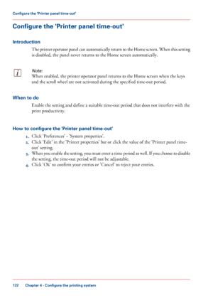 Page 122Configure the 'Printer panel time-out'
Introduction
The printer operator panel can automatically return to the Home screen. When this setting
is disabled, the panel never returns to the Home screen automatically.Note:
When enabled, the printer operator panel returns to the Home screen when the keys
and the
 scroll wheel are 
not activated during the specified time-out period. When to do
Enable the setting and define a suitable time-out period that does not interfere 
with the
print productivity....