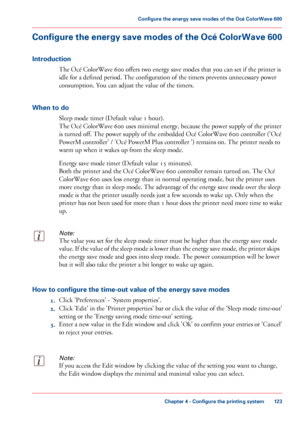 Page 123Configure the energy save modes of the Océ ColorWave 600
Introduction
The Océ ColorWave 600 offers two energy save modes that you can set if the printer is
idle 
for a defined period. The configuration of the timers prevents unnecessary power
consumption. 
You can adjust the value of the timers.
When 
to do Sleep mode timer (Default value 1 
hour).
The 
Océ ColorWave 600 uses minimal energy, because the power supply of the printer
is turned
 off. The power supply of the embedded Océ ColorWave 600...