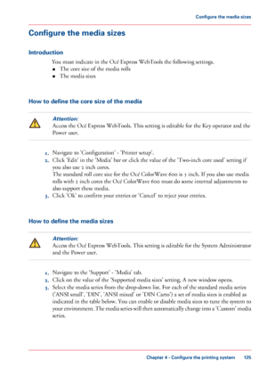 Page 125Configure the media sizes
Introduction
You must indicate in the Océ Express WebTools the following settings.
• The 
core size of the media rolls
• The 
media sizes How to define the core size of the media
Attention:
Access the Océ Express WebTools. This setting is editable for the Key operator and the
Power user. 1.
Navigate 
to 'Configuration' - 'Printer setup'.
2. Click 
'Edit' in the 'Media' bar or click the value of the 'Two-inch core used' setting if
you 
also...