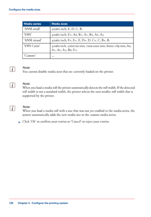 Page 126#
Media sizes
Media series
42x60 inch, E, D, C, B.
'ANSI small'
42x60
 inch, E+, A0, B1, A1, B2, A2, A3
'DIN'
42x60
 inch, F+, E+, E, D+, D, C+, C, B+, B.
'ANSI
 mixed'
42x60
 inch, 500x700 mm, 700x1000 mm, 800x1189 mm, A0,
A1, A2, A3, B0, E+.
'DIN

 Carto'
...
'Custom'
Note:
You cannot disable media sizes that are currently loaded on the printer.
Note:
When you load a media roll the printer automatically detects the roll width. If the detected
roll width is not a...