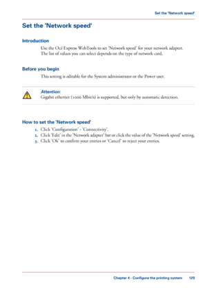 Page 129Set the 'Network speed'
Introduction
Use the Océ Express WebTools to set 'Network speed' for your network adapter.
The 
list of values you can select depends on the type of network card.
Before
 you begin This 
setting is editable for the System administrator or the Power user.
Attention:
Gigabit ethernet (1000 Mbit/s) is supported, but only by automatic detection.
How to set the 'Network speed'
1.Click 
'Configuration' - 'Connectivity'.
2. Click 
'Edit' in...