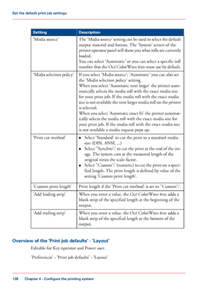 Page 138#
Description
Setting
The 'Media source' setting can be used to select the default
output material and format. The 'System' screen of the
printer 
operator panel will show you what rolls are currently
loaded.
You can select 
'Automatic' or you can select a specific roll
number 
that the Océ ColorWave 600 must use by default.
'Media source'
If you
 
select 'Media source': 'Automatic' you can also set
the 'Media selection policy' setting.
When

 you...