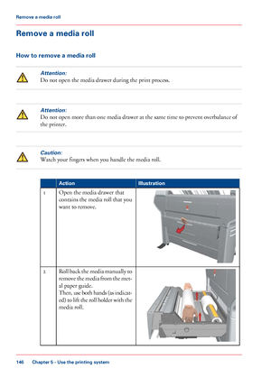 Page 146Remove a media roll
How to remove a media roll
Attention:
Do not open the media drawer during the print process.
Attention:
Do not open more than one media drawer at the same time to prevent overbalance of
the printer.
Caution:
Watch your fingers when you handle the media roll. #
Illustration
Action Open the media drawer that
contains 

the media roll that you
want to 
remove.
1 Roll back the media manually to
remove the media from the met-
al 
paper guide.
Then, 
use both hands (as indicat-
ed) to lift...