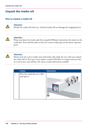 Page 148Unpack the media roll
How to unpack a media rollAttention:
Handle the media roll with care. A dented media roll can damage the imaging devices.
Attention:
Please note down the media code (for example LFM090) indicated on the sticker on the
media box. You need this code to select 
the correct media type on the printer operator
panel.
Attention:
Always write the correct media name and media code inside the core, after you unpack
the
 media roll. In that case, 
if you replace a media roll before it is empty...