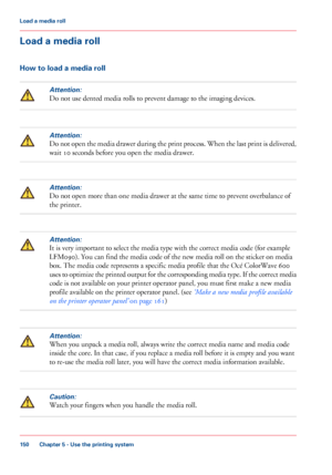 Page 150Load a media roll
How to load a media roll
Attention:
Do not use dented media rolls to prevent damage to the imaging devices.
Attention:
Do not open the media drawer during the print process. When the last print is delivered,
wait 
10 seconds before you open the media drawer.
Attention:
Do not open more than one media drawer at the same time to prevent overbalance of
the printer.
Attention:
It is very important to select the media type with the correct media code (for example
LFM090).
 
You can find the...