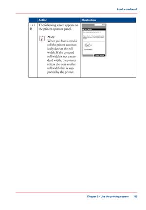 Page 155Illustration
Action The following screen appears on
the printer operator panel.Note:
When you load a media
roll the printer automat-
ically detects the roll
width. 
If the detected
roll width
 
is not a stan-
dard width,
 the printer
selects the

 next smaller
roll

 width that 
is sup-
ported by
 the printer. 11
 /
B Chapter 5
 - Use the printing system 155Load a
 media roll
Downloaded From ManualsPrinter.com Manuals 