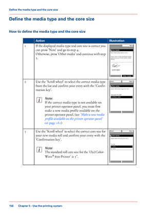 Page 156Define the media type and the core size
How to define the media type and the core size
#
Illustration
Action If the displayed media type and core size is correct you
can press 'Next' and go to step 4.
Otherwise, 
press 'Other media' and continue with step
2.
1 Use 
the 'Scroll wheel' to select the correct media type
from 
the list and confirm your entry with the 'Confir-
mation 
key'.
Note:
If the correct media type is not available on
your 
printer operator panel, you...