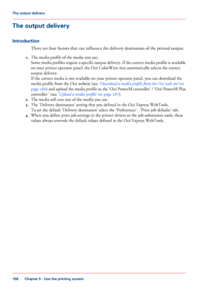 Page 158The output delivery
Introduction
There are four factors that can influence the delivery destination of the printed output.
1. The 
media profile of the media you use.
Some media profiles require a specific output delivery. If the correct media profile is available
on 
your printer operator panel, the Océ ColorWave 600 automatically selects the correct
output 
delivery.
If 
the correct media is not available on your printer operator panel, you can download the
media 
profile from the Océ website (see...