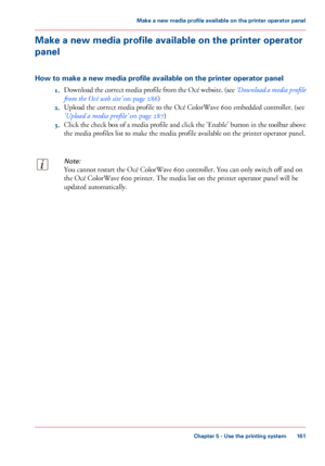 Page 161Make a new media profile available on the printer operator
panel
How to make a new media profile available on the printer operator panel
1.Download 

the correct media profile from the Océ website. (see  ‘Download a media profile
from the Océ web 
site’  on page 286)
2. Upload
 the correct media profile to the Océ ColorWave 600 
embedded controller. (see
‘Upload a
 media profile’  
on page 287)
3. Click
 the check box of a media profile and click the 'Enable' button in the toolbar above
the media...