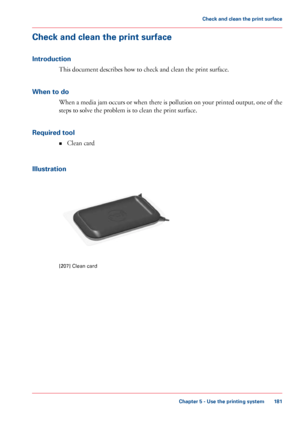 Page 181Check and clean the print surface
Introduction
This document describes how to check and clean the print surface.
When 
to do When a media jam occurs or when there is pollution on your printed output, one of the
steps 
to solve the problem is to clean the print surface.
Required 
tool
• Clean 
card
Illustration [207]
 Clean card
Chapter 5
 - Use the printing system 181Check and clean the print surface
Downloaded From ManualsPrinter.com Manuals 