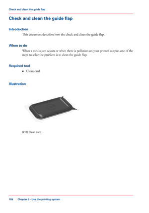 Page 184Check and clean the guide flap
Introduction
This document describes how the check and clean the guide flap.
When
 to do When a media jam occurs or when there is pollution on your printed output, one of the
steps 
to solve the problem is to clean the guide flap.
Required
 tool
• Clean 
card
Illustration [213]
 Clean card
Chapter 5
 - Use the printing system184Check and clean the guide flap
Downloaded From ManualsPrinter.com Manuals 