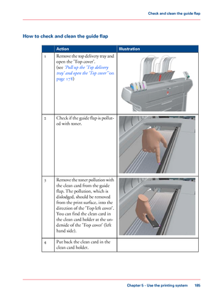 Page 185How to check and clean the guide flap
#
Illustration
Action Remove the top delivery tray and
open the 'Top cover'.
(see 
‘Pull up 
the 'Top delivery
tray'
 and open the 'Top cover'’  on
page 178)
1 Check if the guide flap is pollut-
ed with toner.
2 Remove the toner pollution with
the clean card 
from the guide
flap. 
The pollution, which is
dislodged, should
 be removed
from 
the print surface, into the
direction
 of the 'Top left cover'.
You can find 
the clean card in...