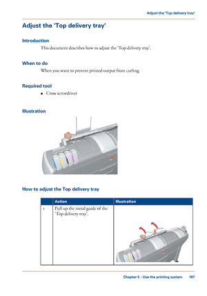 Page 187Adjust the 'Top delivery tray'
Introduction
This document describes how to adjust the 'Top delivery tray'.
When 
to do When you want 
to prevent printed output from curling.
Required
 tool
• Cross 
screwdriver
Illustration How to adjust the Top delivery tray
#
Illustration
Action Pull 
up the metal guide of the
'Top delivery
 tray'. 1
Chapter 5
 - Use the printing system 187Adjust the 'Top delivery tray'
Downloaded From ManualsPrinter.com Manuals 