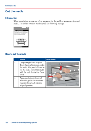 Page 190Cut the media
Introduction
When a media jam occurs, one of the steps to solve the problem is to cut the jammed
media. The
 printer operator panel displays the following message. How to cut the media
#
Illustration
Action Use 
your right hand to push
down the metal plate that guides
the media. Use your left hand to
cut 
the media from left to right
with
 
the knife behind the front
cover.
1
Again, push
 down the metal
plate 
that guides the media to
place 
the knife back into the
original
 
position. 2...