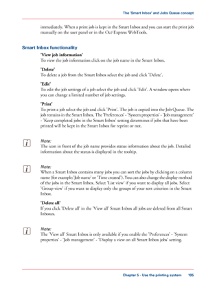 Page 195immediately. When a print job is kept in the Smart Inbox and you can start the print job
manually on the user panel or in the Océ Express WebTools.
Smart 
Inbox functionality 'View job information'
To view the job information click on the job name in the Smart Inbox.
'Delete'
To delete

 a job from the Smart Inbox select the job and click 'Delete'.
'Edit'
To

 edit the job settings of a job select the job and click 'Edit'. A window opens where
you 
can change a...