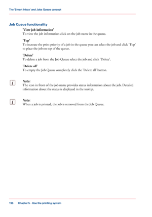 Page 196Job Queue functionality
'View job information'
To view the job information click on the job name in the queue.
'Top'
To 
increase the print priority of a job in the queue you can select the job and click 'Top'
to 
place the job on top of the queue.
'Delete'
To delete
 a job from the Job Queue 
select the job and click 'Delete'.
'Delete
 all'
To empty the Job Queue 
completely click the 'Delete all' button.
Note:
The icon in front of the job name...