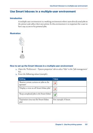 Page 197Use Smart Inboxes in a multiple-user environment
Introduction A multiple-user environment is a working environment where users directly send jobs to
the printer and collect their own prints. In this environment it is important for a user to
have easy access 
to his personal jobs.
Illustration How to set up the Smart Inboxes in a multiple-user environment
1.Open 

the 'Preferences' - 'System properties' tab en select 'Edit' in the 'Job management'
bar.
2. Enter the...