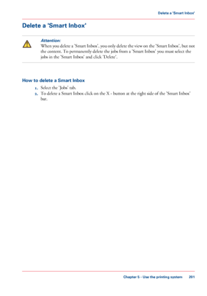 Page 201Delete a 'Smart Inbox'
Attention:
When you delete a 'Smart Inbox', you only delete the view on the 'Smart Inbox', but not
the content. To permanently delete the jobs from 
a 'Smart Inbox' you must select the
jobs
 
in the 'Smart Inbox' and click 'Delete'. How to delete a Smart Inbox
1.Select the

 'Jobs' tab.
2. To delete a Smart Inbox click on the X - button at the right side of the 'Smart Inbox'
bar.
Chapter 5
 - Use the printing system...