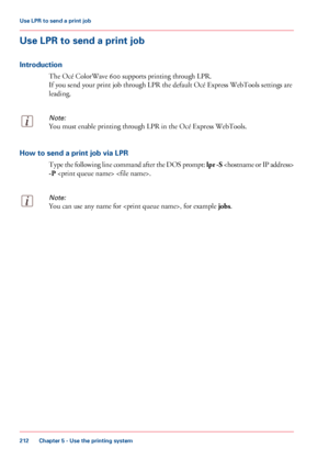 Page 212Use LPR to send a print job
Introduction The 
Océ ColorWave 600 supports printing through LPR.
If you
 send 
your print job through LPR the default Océ Express WebTools settings are
leading.
Note:
You must enable printing through LPR in the Océ Express WebTools. How to send a print job via LPR
Type 

the following line command after the DOS prompt:  lpr -S 
-P  .
Note:
You can use any name for , for example jobs .Chapter 5
 - Use the printing system212Use LPR to send a
 print job
Downloaded From...