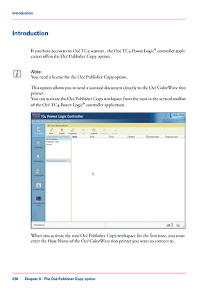 Page 230Introduction
If you have access to an Océ TC4 scanner , the Océ TC4 Power Logic ®
 controller  appli-
cation offers the Océ Publisher Copy option.
Note:
You need a license for the Océ Publisher Copy option. This option allows you to send a scanned document directly to the Océ ColorWave 600
printer.
You can activate the Océ Publisher Copy workspace from the icon in the vertical toolbar
of the Océ TC4 Power Logic
®
 
controller application. When you activate the new Océ Publisher Copy workspace for the...