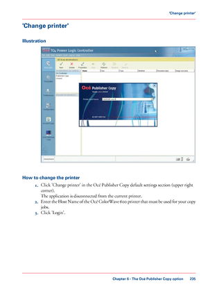 Page 235'Change printer'
Illustration
How to change the printer
1.Click 'Change printer' in the Océ Publisher Copy default settings section (upper right
corner).
The 
application is disconnected from the current printer.
2. Enter 
the Host Name of the Océ ColorWave 600 printer that must be used for your copy
jobs.
3. Click 
'Login'.
Chapter 6
 - The Océ Publisher Copy option 235'Change printer'
Downloaded From ManualsPrinter.com Manuals 