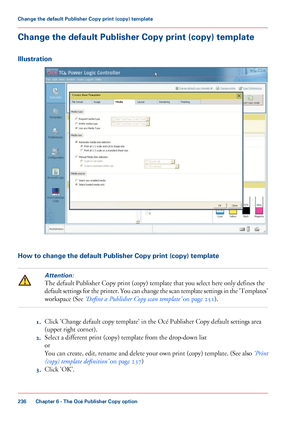 Page 236Change the default Publisher Copy print (copy) template
Illustration
How to change the default Publisher Copy print (copy) templateAttention:
The default Publisher Copy print (copy) template that you select here only defines the
default 
settings for the printer. You can change the scan template settings in the 'Templates'
workspace 
(See ‘Define a Publisher Copy scan template’  on page 251). 1.
Click 
'Change default copy template' in the Océ Publisher Copy default settings area
(upper...
