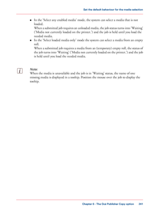 Page 241•
In the 'Select any enabled media' mode, the system can select a media that is not
loaded.
When 
a submitted job requires an unloaded media, the job status turns into 'Waiting'
('Media not currently loaded on the printer.') and the job is held until you 
load the
needed media.
• In the

 'Select loaded media only' mode the system can select 
a media from an empty
roll.
When 
a submitted job requires a media from an (temporary) empty roll, the status of
the job turns into...