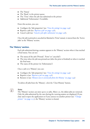 Page 245•
The 'Status'
• The 
'Rank' in the printer queue
• The 
'Time' when the job was submitted to the printer
• Additional 'Information'
 if available.
From

 
this section, you can:
• Configure
 the 'Job properties' (see ‘View 
the settings’  on page 249)
• Reprint
 a job (see ‘Reprint a job’  
on page 248).
• Cancel
 a job (see ‘Cancel a job after 
submission’  on page 248).
Once
 the job is printed or canceled (or blocked in 'Error' status), it moves from...