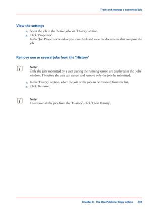 Page 249View the settings
1.Select the job in the 'Active jobs' or 'History' section,
2. Click 
'Properties'.
In the 'Job Properties' window you can check and view the documents that compose the
job.
Remove one or several jobs from the 'History'
Note:
Only the jobs submitted by a user during the running session are displayed in the 'Jobs'
window. Therefore
 the user can cancel and remove only the jobs he 
submitted. 1.
In the 'History' section, select the...