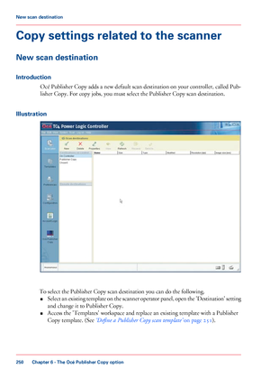 Page 250Copy settings related to the scanner
New scan destination
Introduction
Océ Publisher Copy adds a new default scan destination on your controller, called Pub-
lisher Copy. For copy jobs, you must select the Publisher Copy scan destination.
Illustration To select the Publisher Copy scan destination you can 
do the following.
• Select 
an existing template on the scanner operator panel, open the 'Destination' setting
and change it to Publisher Copy.
• Access 
the 'Templates' workspace and...