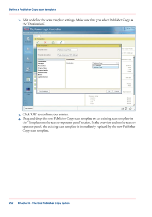 Page 2522.
Edit or define the scan template settings. Make sure that you select Publisher Copy as
the 'Destination'. 3.
Click 
'OK' to confirm your entries.
4. Drag and drop the new Publisher Copy scan template on an existing scan template in
the 

'Templates on the scanner operator panel' section. In the overview and on the scanner
operator panel, the existing scan template is immediately replaced by the new Publisher
Copy scan

 template. Chapter 6
 - The Océ Publisher Copy...