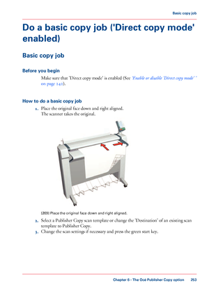 Page 253Do a basic copy job ('Direct copy mode'
enabled)
Basic copy job
Before you begin Make sure that 
'Direct copy mode' is enabled (See ‘Enable or disable 'Direct copy mode' ’
on page 242).
How

 to do a basic copy job 1. Place 
the original face down and right aligned.
The 
scanner takes the original. [269]
 Place the original face down and right aligned.
2. Select a Publisher Copy scan template or change the 'Destination' of an existing scan
template to

 
Publisher Copy.
3....