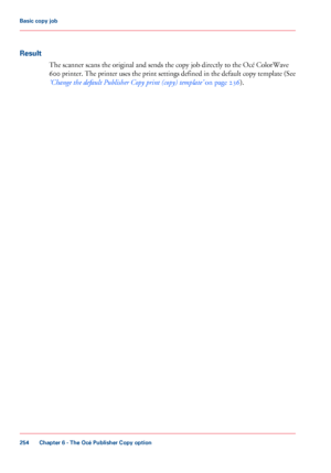 Page 254Result
The scanner scans the original and sends the copy job directly to the Océ ColorWave
600
 printer. The printer uses the print settings defined in the default copy template (See
‘Change 
the default Publisher Copy print (copy) template’  on page 236 ).
Chapter 6
 - The Océ Publisher Copy option254Basic copy job
Downloaded From ManualsPrinter.com Manuals 