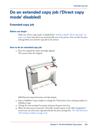 Page 255Do an extended copy job ('Direct copy
mode' disabled)
Extended copy job
Before you begin
Make sure 'Direct copy mode' is disabled (See ‘Enable or disable 'Direct copy mode' ’ on
page  242
). Your copy job is not automatically sent to the printer. You can edit the print
settings before you send 
the copy job to the printer.
How 
to do an extended copy job 1. Place 
the original face down and right aligned.
The 
scanner takes the original. [270]
 Place the original face down and...