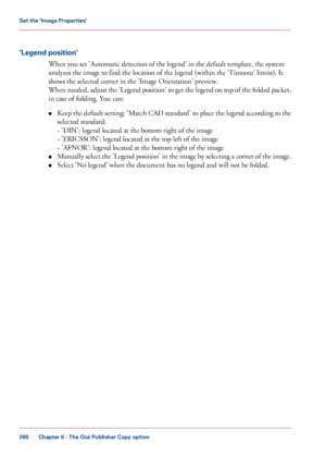 Page 260'Legend position'
When you set 'Automatic detection of the legend' in the default template, the system
analyzes the
 image to find 
the location of the legend (within the 'Timeout' limits). It
shows 
the selected corner in the 'Image Orientation' preview.
When 
needed, adjust the 'Legend position' to get the legend on top of the folded packet,
in 
case of folding. You can:
• Keep 
the default setting: 'Match CAD standard' to place the legend according to...