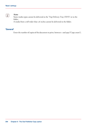 Page 264Note:
Some media types cannot be delivered to the 'Top Delivery Tray (TDT)' or to the
folder.
A media
 from a roll wider than 36 
inches cannot be delivered to the folder. 'General'
Enter the number of copies of the document to print, between 1 and 999 ('Copy count').
Chapter 6
 - The Océ Publisher Copy option264'Basic' settings
Downloaded From ManualsPrinter.com Manuals 