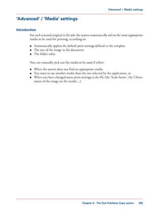 Page 265'Advanced' / 'Media' settings
Introduction
For each scanned original in the job, the system automatically selects the most appropriate
media to be used for printing, according to:
•Automatically applies
 the default print settings defined in the template
• The 
size of the image in the document
• The 
folder value
You can
 manually 
pick out the media to be used if either:
• When the system does not find 
an appropriate media
• You want
 
to use another media than the one selected by the...