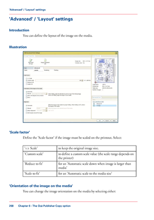 Page 268'Advanced' / 'Layout' settings
Introduction
You can define the layout of the image on the media.
Illustration 'Scale factor'
Define the 'Scale factor' if the image must be scaled on the printout. Select: #
to 
keep the original image size.
'1:1 Scale'
to 
define a custom scale value (the scale range depends on
the printer)
'Custom scale'
for an 'Automatic scale down when image is larger than
media'
'Reduce 
to fit'
for an 'Automatic...