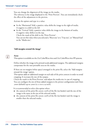 Page 270You can change the alignment of the image on the media.
The reference is the image displayed in the 'Print Preview'. You can immediately check
the effect
 of the adjustment in the preview.
Activate the

 option and type in a value:
• In the

 'Horizontal' field, a positive value shifts the image to the right of media.
A negative

 is a shift to the left
• In the

 'Vertical' field, a positive value shifts the image to the bottom of media.
A negative

 value shifts it to the top....