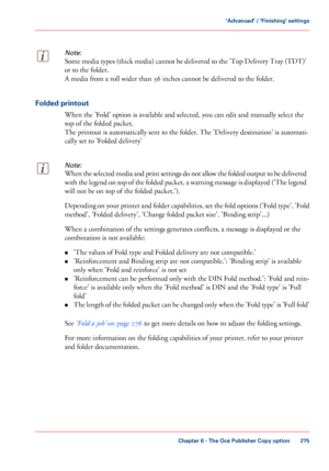 Page 275Note:
Some media types (thick media) cannot be delivered to the 'Top Delivery Tray (TDT)'
or to the folder.
A media
 from a roll wider than 36 
inches cannot be delivered to the folder. Folded printout
When the 'Fold' option is available and selected, you can 
edit and manually select the
top 
of the folded packet.
The 
printout is automatically sent to the folder. The 'Delivery destination' is automati-
cally set
 to 'Folded delivery'
Note:
When the selected media and...