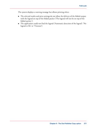 Page 277The system displays a warning message but allows printing when:
• The 
selected media and print settings do not allow the delivery of the folded output
with 
the legend on top of the folded packet ('The legend will not be on top of the
folded packet.')
• The 
application could not find the legend ('Automatic detection of the legend': 'No
legend in
 file' 
or 'Timeout') Chapter 6
 - The Océ Publisher Copy option 277Fold a
 job
Downloaded From ManualsPrinter.com Manuals 