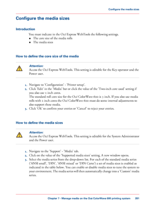 Page 281Configure the media sizes
Introduction
You must indicate in the Océ Express WebTools the following settings.
• The 
core size of the media rolls
• The 
media sizes How to define the core size of the media
Attention:
Access the Océ Express WebTools. This setting is editable for the Key operator and the
Power user. 1.
Navigate 
to 'Configuration' - 'Printer setup'.
2. Click 
'Edit' in the 'Media' bar or click the value of the 'Two-inch core used' setting if
you 
also...