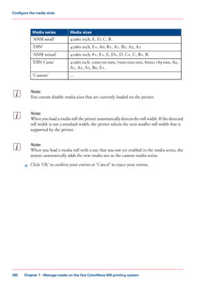 Page 282#
Media sizes
Media series
42x60 inch, E, D, C, B.
'ANSI small'
42x60
 inch, E+, A0, B1, A1, B2, A2, A3
'DIN'
42x60
 inch, F+, E+, E, D+, D, C+, C, B+, B.
'ANSI
 mixed'
42x60
 inch, 500x700 mm, 700x1000 mm, 800x1189 mm, A0,
A1, A2, A3, B0, E+.
'DIN

 Carto'
...
'Custom'
Note:
You cannot disable media sizes that are currently loaded on the printer.
Note:
When you load a media roll the printer automatically detects the roll width. If the detected
roll width is not a...